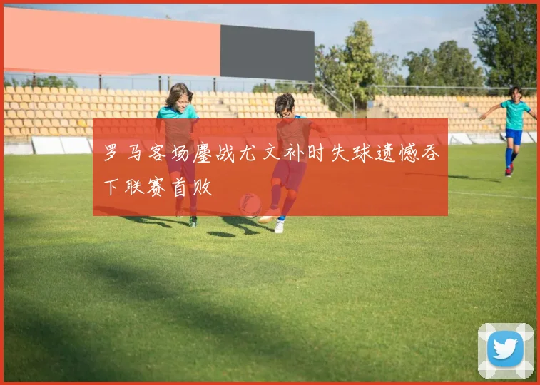 罗马客场鏖战尤文补时失球遗憾吞下联赛首败