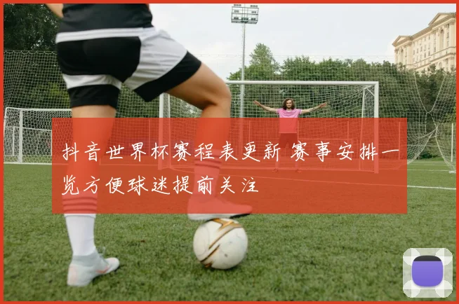 抖音世界杯赛程表更新 赛事安排一览方便球迷提前关注