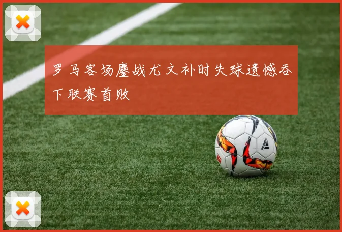 罗马客场鏖战尤文补时失球遗憾吞下联赛首败