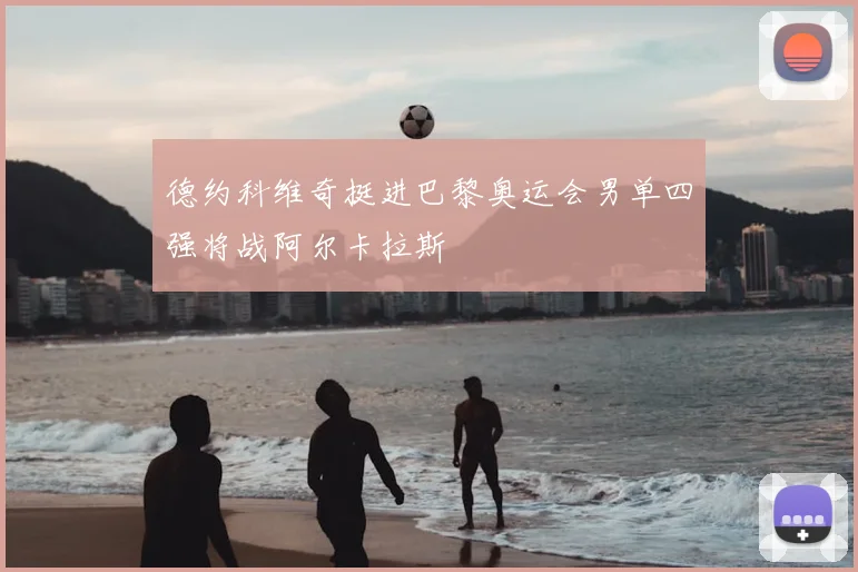 德约科维奇挺进巴黎奥运会男单四强将战阿尔卡拉斯