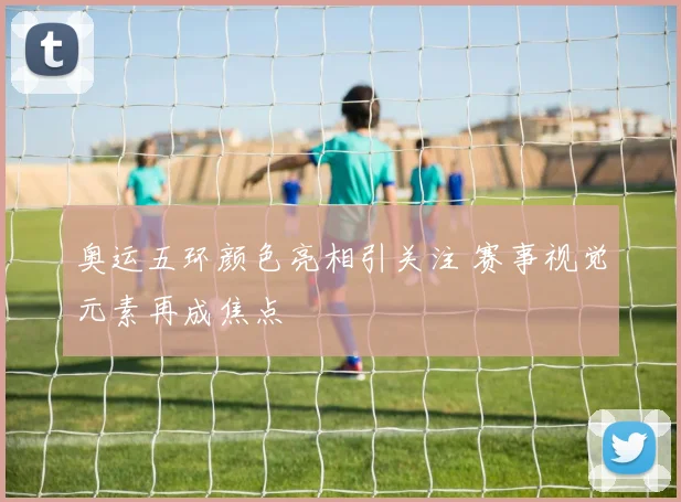 奥运五环颜色亮相引关注 赛事视觉元素再成焦点