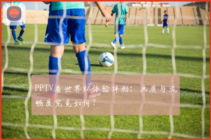 PPTV看世界杯体验评测：画质与流畅度究竟如何？