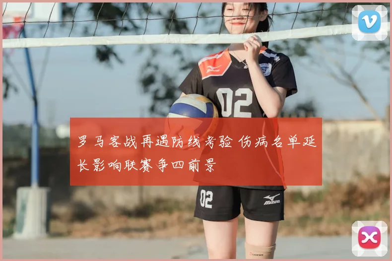 罗马客战再遇防线考验 伤病名单延长影响联赛争四前景