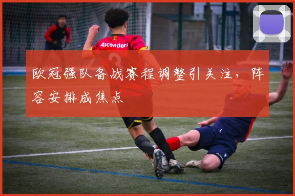 欧冠强队备战赛程调整引关注，阵容安排成焦点