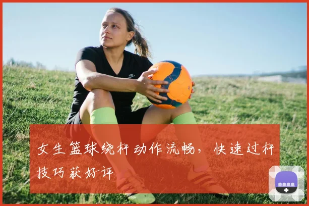 女生篮球绕杆动作流畅，快速过杆技巧获好评