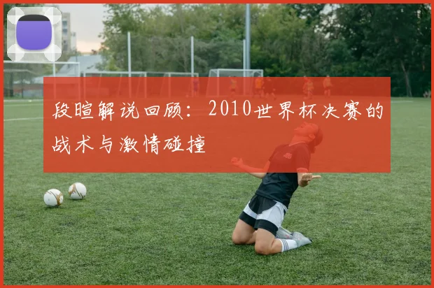 段暄解说回顾：2010世界杯决赛的战术与激情碰撞