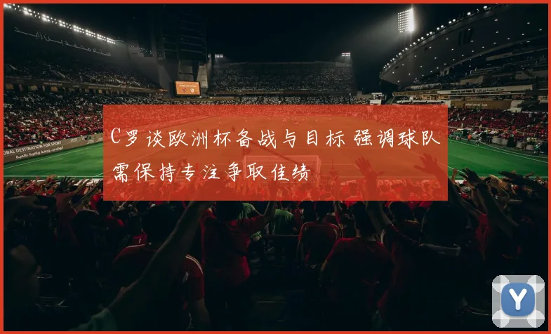 C罗谈欧洲杯备战与目标 强调球队需保持专注争取佳绩