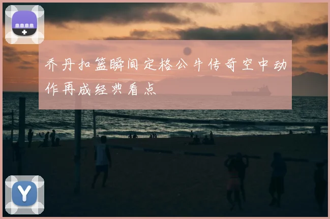 乔丹扣篮瞬间定格公牛传奇空中动作再成经典看点