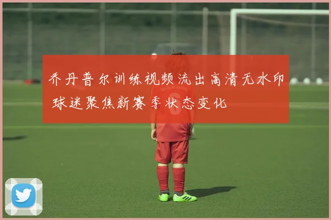 乔丹普尔训练视频流出高清无水印 球迷聚焦新赛季状态变化