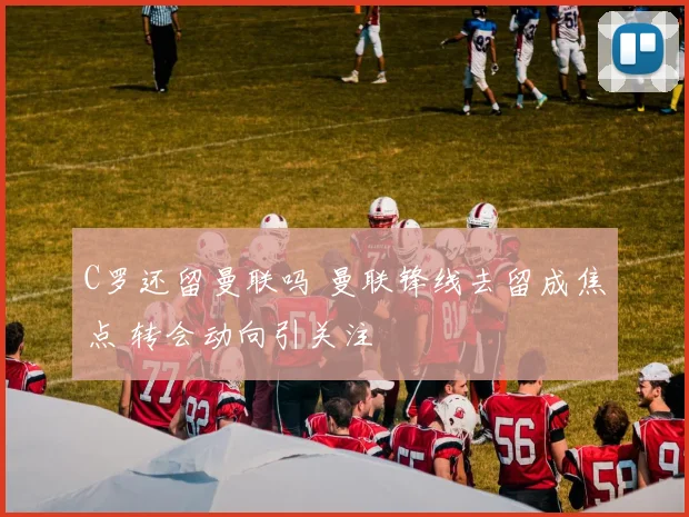 C罗还留曼联吗 曼联锋线去留成焦点 转会动向引关注