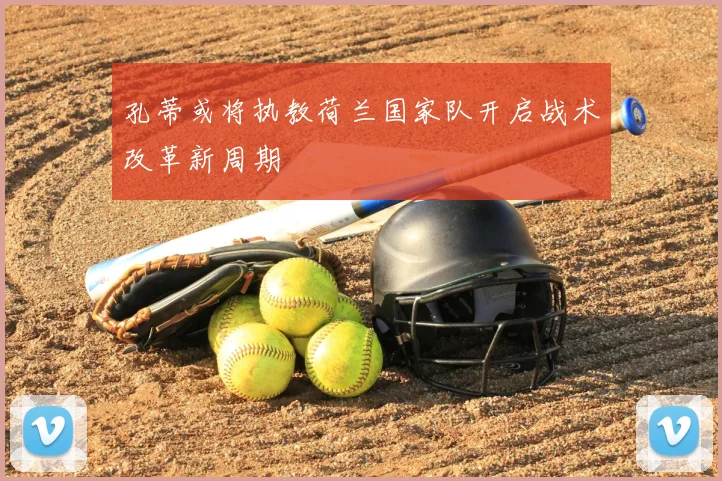 孔蒂或将执教荷兰国家队开启战术改革新周期