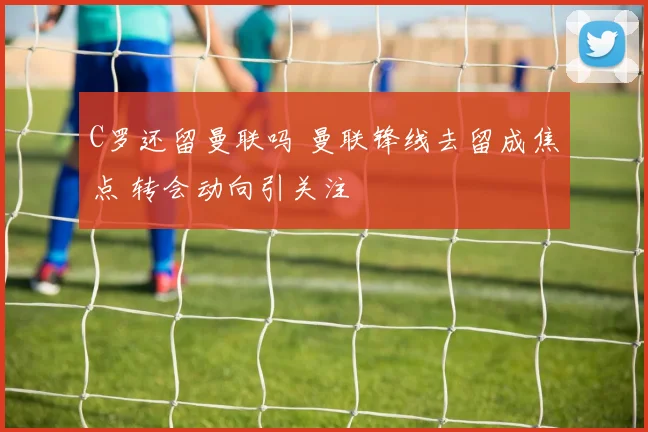 C罗还留曼联吗 曼联锋线去留成焦点 转会动向引关注