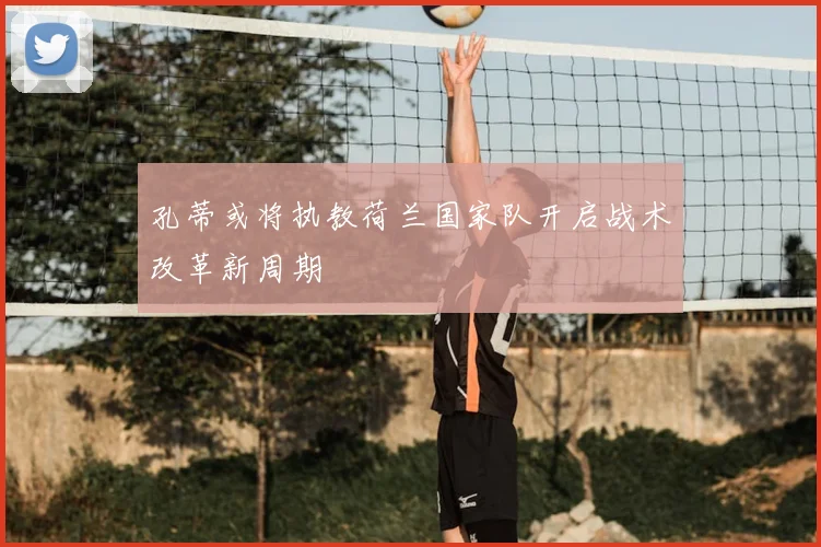 孔蒂或将执教荷兰国家队开启战术改革新周期