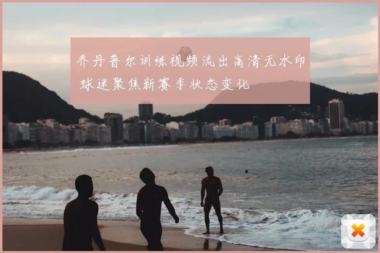 乔丹普尔训练视频流出高清无水印 球迷聚焦新赛季状态变化