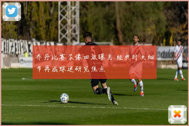 乔丹比赛录像回放曝光 经典对决细节再成球迷研究焦点