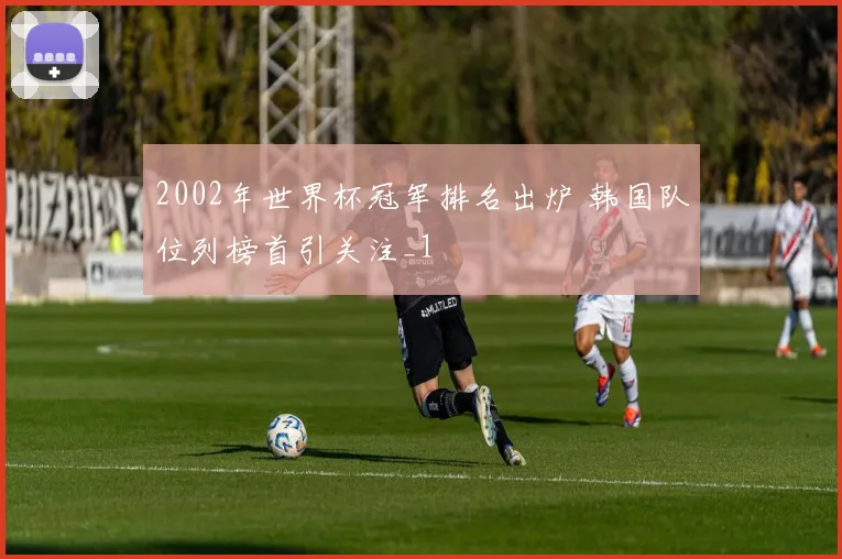 2002年世界杯冠军排名出炉 韩国队位列榜首引关注_1