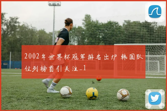 2002年世界杯冠军排名出炉 韩国队位列榜首引关注_1