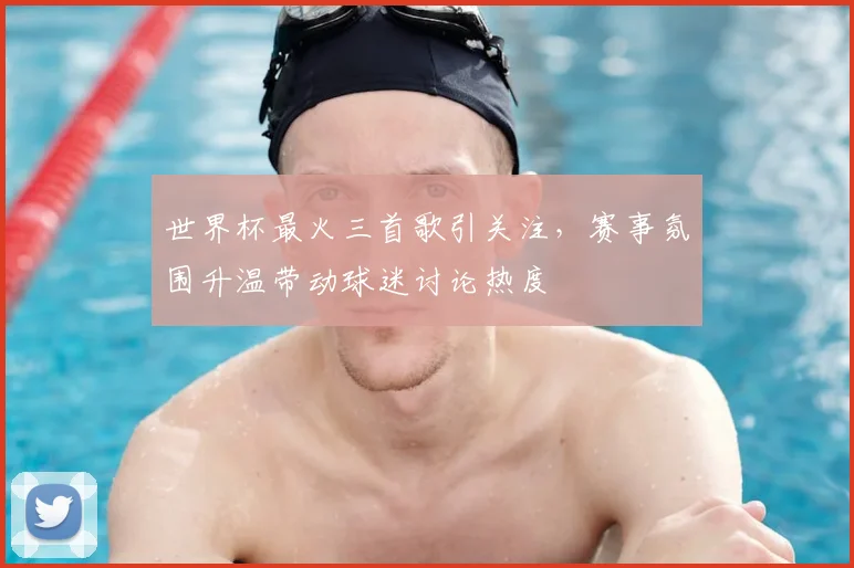 世界杯最火三首歌引关注，赛事氛围升温带动球迷讨论热度