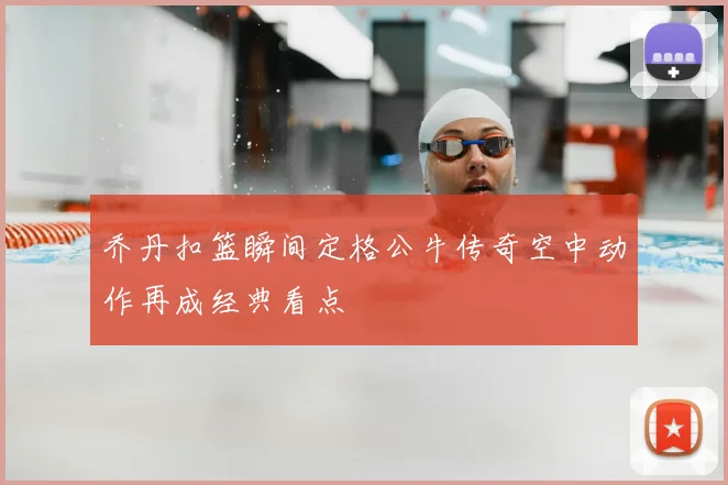 乔丹扣篮瞬间定格公牛传奇空中动作再成经典看点