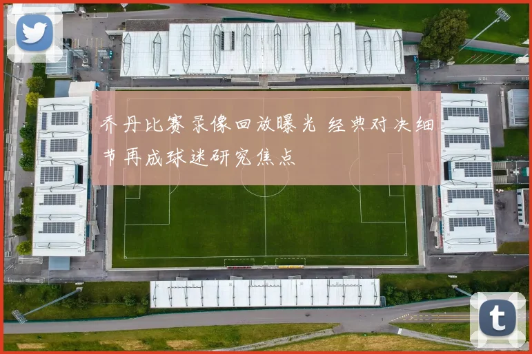 乔丹比赛录像回放曝光 经典对决细节再成球迷研究焦点