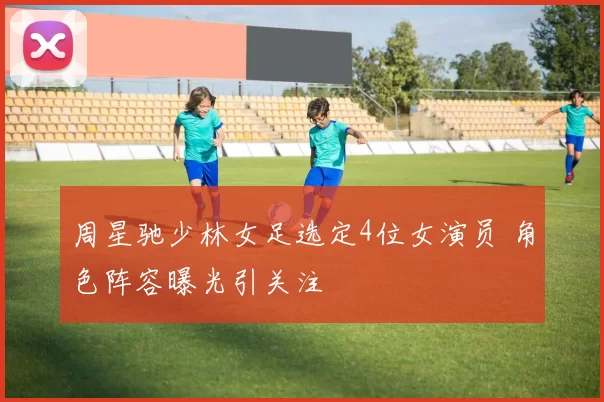 周星驰少林女足选定4位女演员 角色阵容曝光引关注