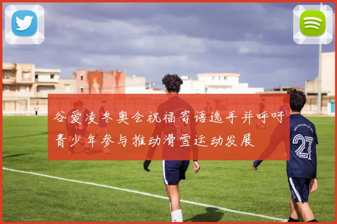 谷爱凌冬奥会祝福寄语选手并呼吁青少年参与推动滑雪运动发展