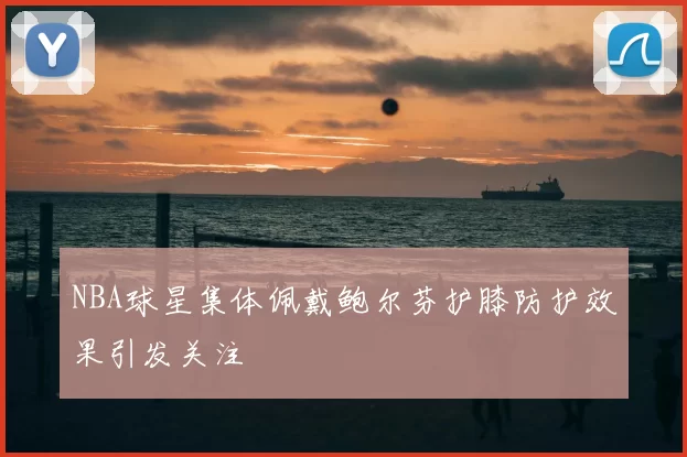 NBA球星集体佩戴鲍尔芬护膝防护效果引发关注
