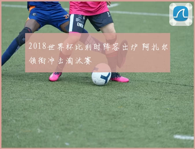 2018世界杯比利时阵容出炉 阿扎尔领衔冲击淘汰赛