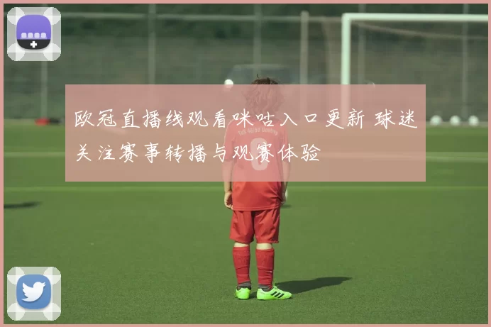 欧冠直播线观看咪咕入口更新 球迷关注赛事转播与观赛体验