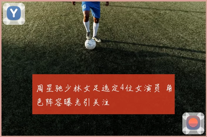 周星驰少林女足选定4位女演员 角色阵容曝光引关注