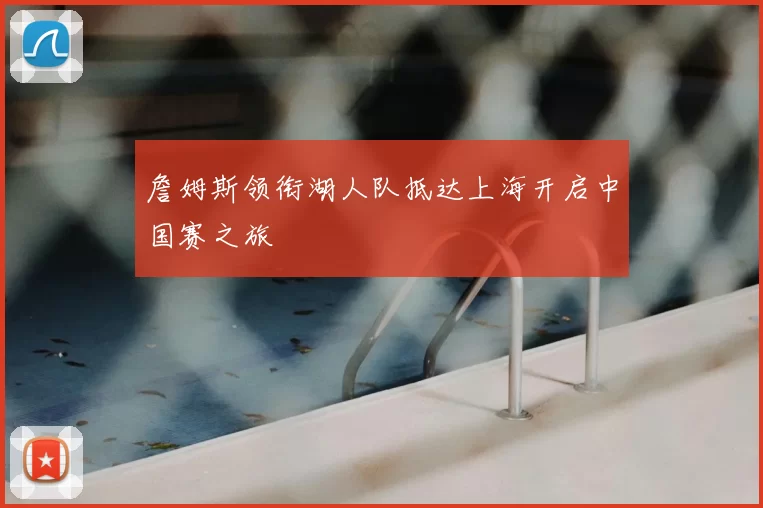 詹姆斯领衔湖人队抵达上海开启中国赛之旅