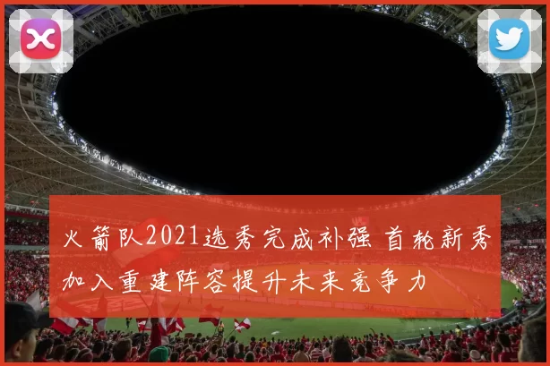 火箭队2021选秀完成补强 首轮新秀加入重建阵容提升未来竞争力
