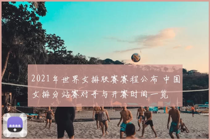 2021年世界女排联赛赛程公布 中国女排分站赛对手与开赛时间一览