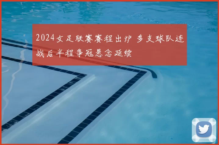 2024女足联赛赛程出炉 多支球队连战后半程争冠悬念延续