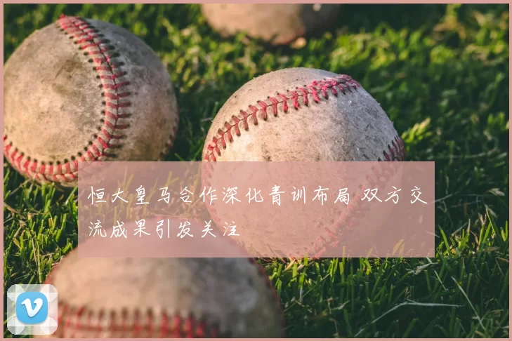 恒大皇马合作深化青训布局 双方交流成果引发关注