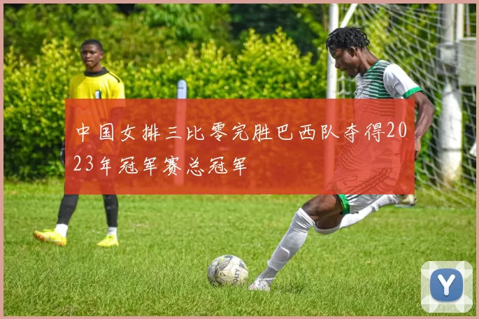 中国女排三比零完胜巴西队夺得2023年冠军赛总冠军