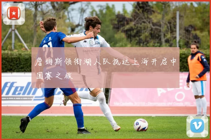 詹姆斯领衔湖人队抵达上海开启中国赛之旅