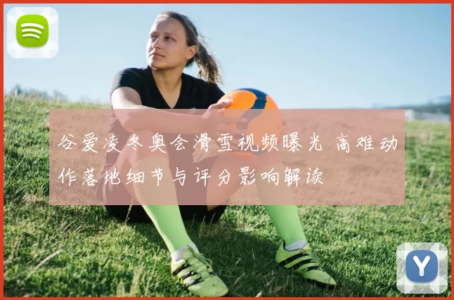 谷爱凌冬奥会滑雪视频曝光 高难动作落地细节与评分影响解读