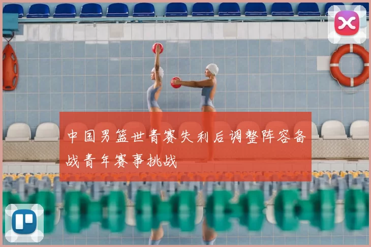 中国男篮世青赛失利后调整阵容备战青年赛事挑战