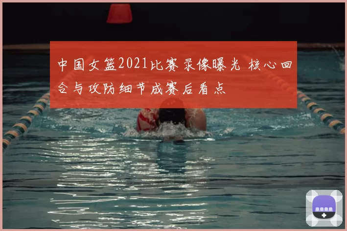 中国女篮2021比赛录像曝光 核心回合与攻防细节成赛后看点
