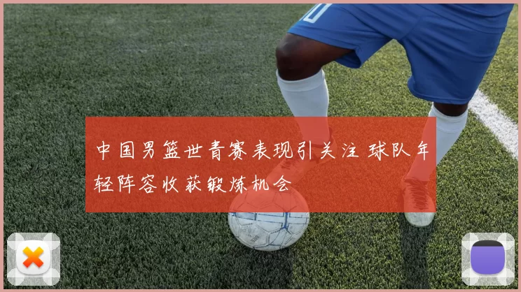 中国男篮世青赛表现引关注 球队年轻阵容收获锻炼机会