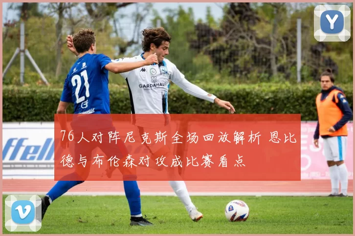 76人对阵尼克斯全场回放解析 恩比德与布伦森对攻成比赛看点