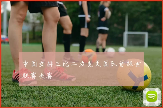 中国女排三比二力克美国队晋级世联赛决赛