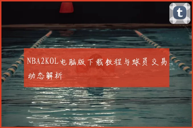 NBA2KOL电脑版下载教程与球员交易动态解析