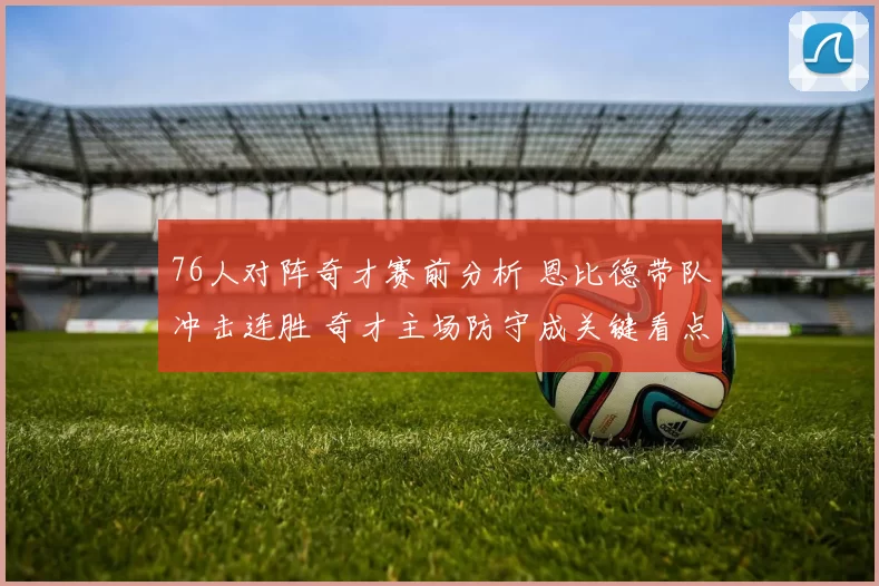 76人对阵奇才赛前分析 恩比德带队冲击连胜 奇才主场防守成关键看点