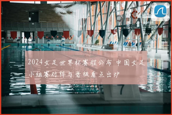 2024女足世界杯赛程公布 中国女足小组赛对阵与晋级看点出炉