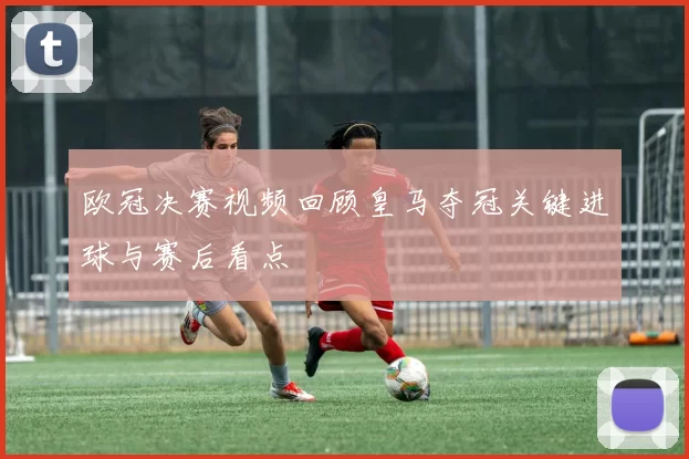 欧冠决赛视频回顾皇马夺冠关键进球与赛后看点