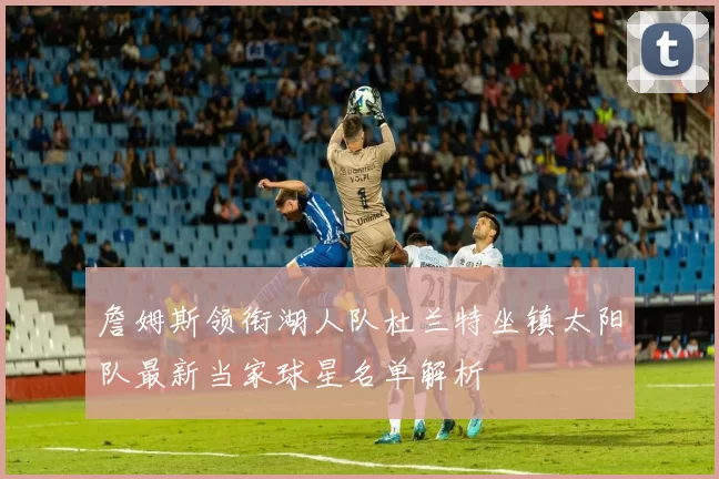 詹姆斯领衔湖人队杜兰特坐镇太阳队最新当家球星名单解析