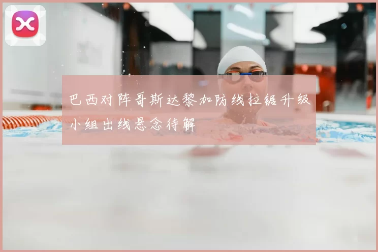 巴西对阵哥斯达黎加防线拉锯升级小组出线悬念待解