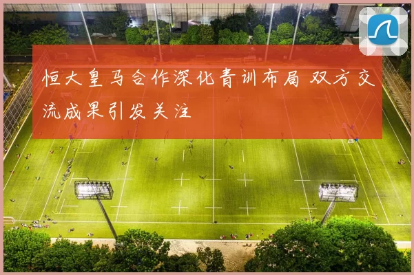 恒大皇马合作深化青训布局 双方交流成果引发关注